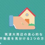 【筑波大OB監修】筑波大周辺の良心的な不動産を見分ける2つの方法